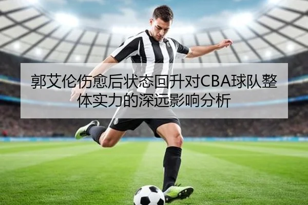 郭艾伦伤愈后状态回升对CBA球队整体实力的深远影响分析