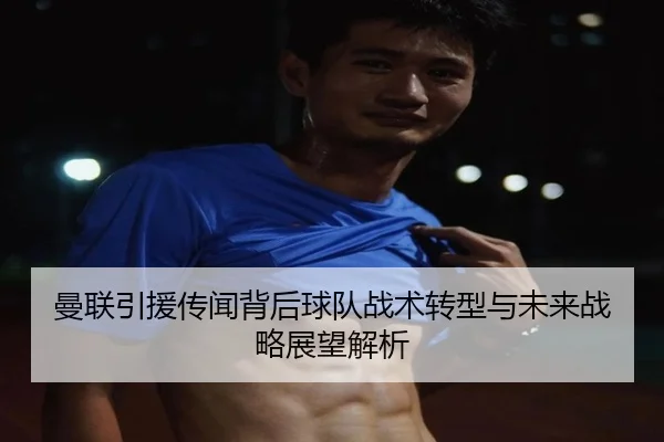 曼联引援传闻背后球队战术转型与未来战略展望解析