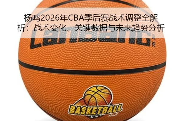 杨鸣2026年CBA季后赛战术调整全解析：战术变化、关键数据与未来趋势分析